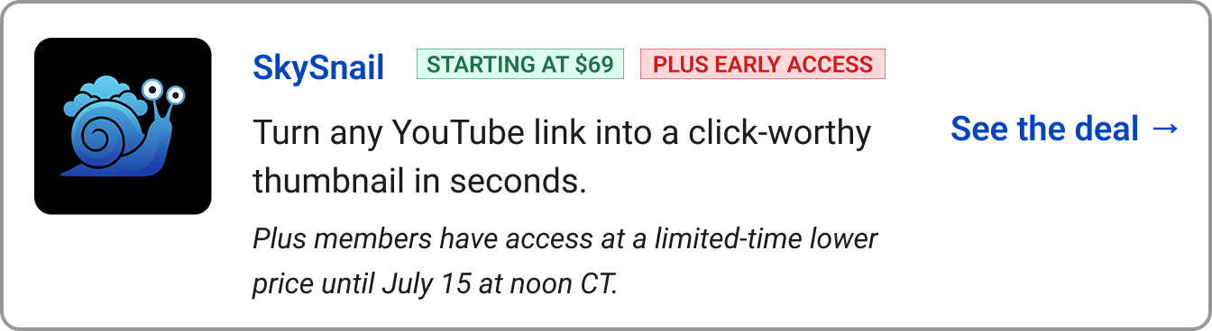 SkySnail&nbsp; &nbsp;&nbsp; STARTING AT $69&nbsp; &nbsp;&nbsp;&nbsp; PLUS EARLY ACCESS&nbsp;&nbsp; Turn any YouTube link into a click-worthy thumbnail in seconds. ​Plus members have access at a limited-time lower price until July 15 at noon CT.