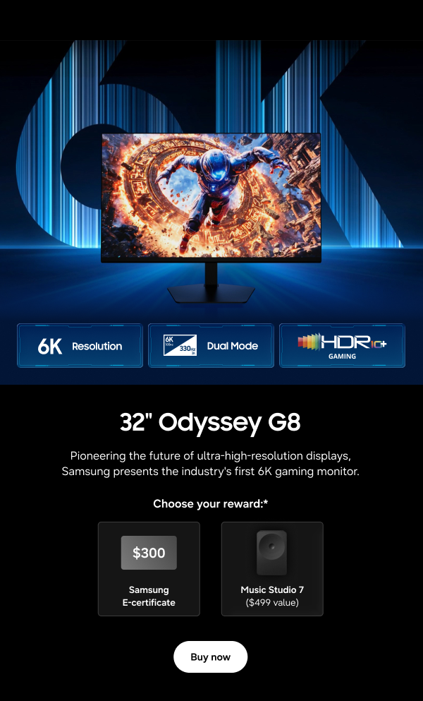 32" Odyssey G8 - 6K Resolution | Dual Mode | HDR 10+ Gaming - Pioneering the future of ultra-high-resolution displays, Samsung presents the industry's first 6K gaming monitor. - Choose your reward:* $300 Samsung E-certificate | Music Studio 7 ($499 value) - Buy now