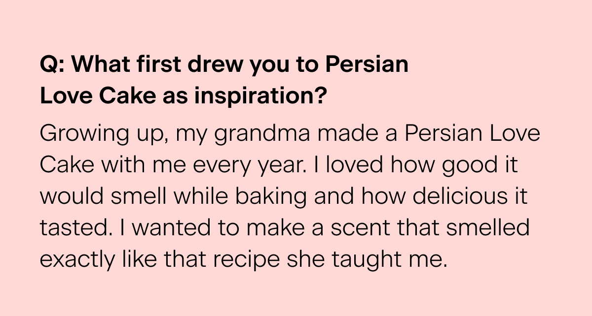 Q: What first drew you to Persian Love Cake as inspiration? "Growing up, my grandma made a Persian Love Cake with me every year. I loved how good it would smell while baking and how delicious it tasted. I wanted to make a scent that smelled exactly like that recipe she taught me."