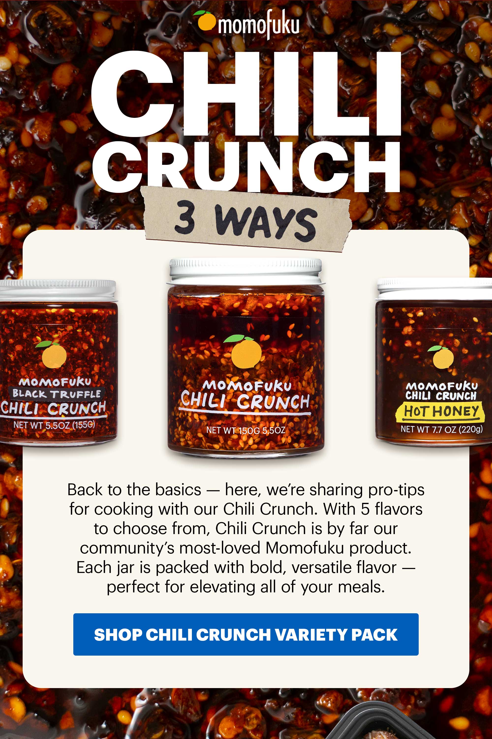 Header: CHILI CRUNCH 3 WAYS  Sub-header: Back to the basics — here, we’re sharing pro-tips for cooking with our Chili Crunch. With 5 flavors to choose from, Chili Crunch is by far our community’s most-loved Momofuku product. Each jar is packed with bold, versatile flavor — perfect for elevating all of your meals.   CTA: SHOP CHILI CRUNCH VARIETY PACK 