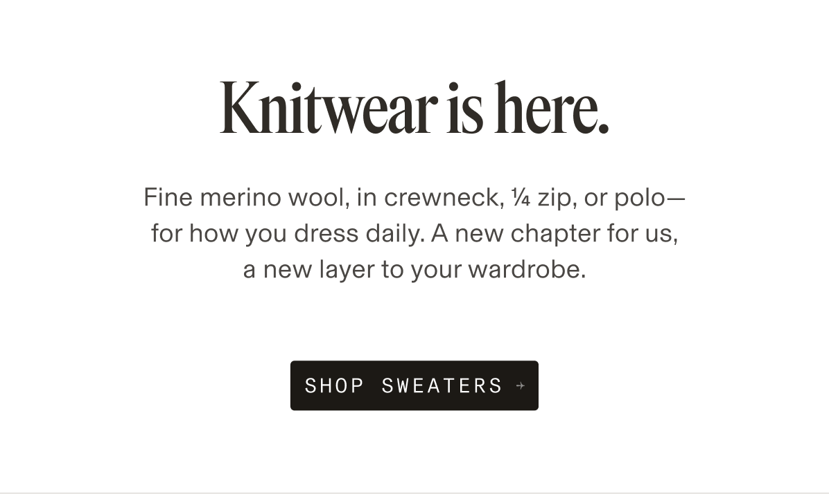NEW ARRIVAL Knitwear is here. Fine merino wool, in crewneck, ¼ zip, or polo— for how you dress daily. A new chapter for us, a new layer to your wardrobe. SHOP SWEATERS →