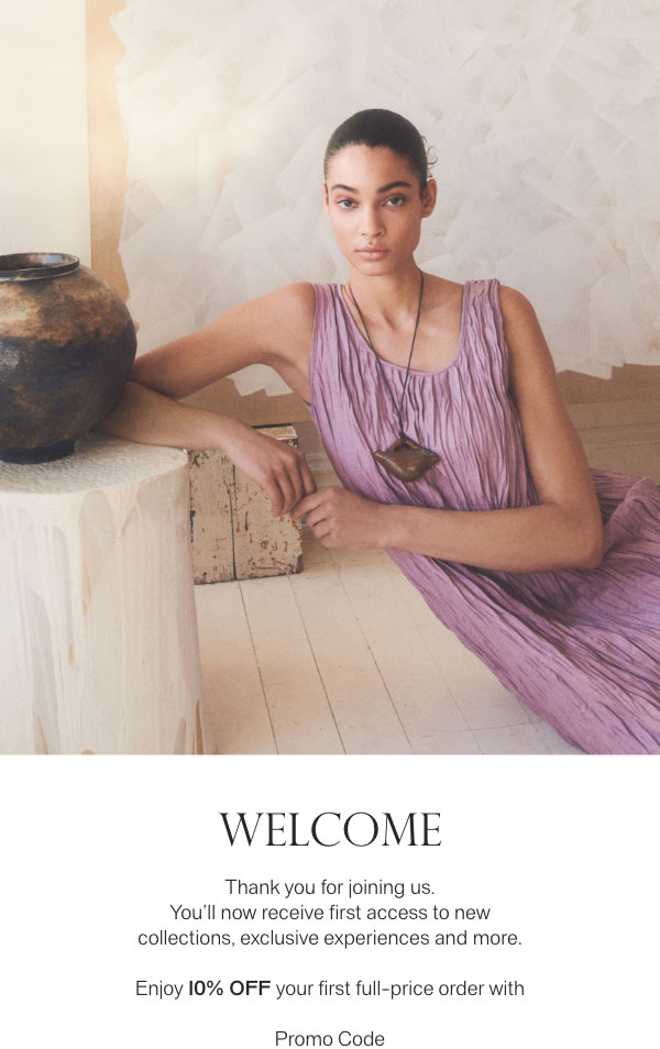 WELCOME - Thank you for joining us. You'll now receive first access to new collections, exclusive experiences and more. - Enjoy 10% off your first full-price order with - Promo Code