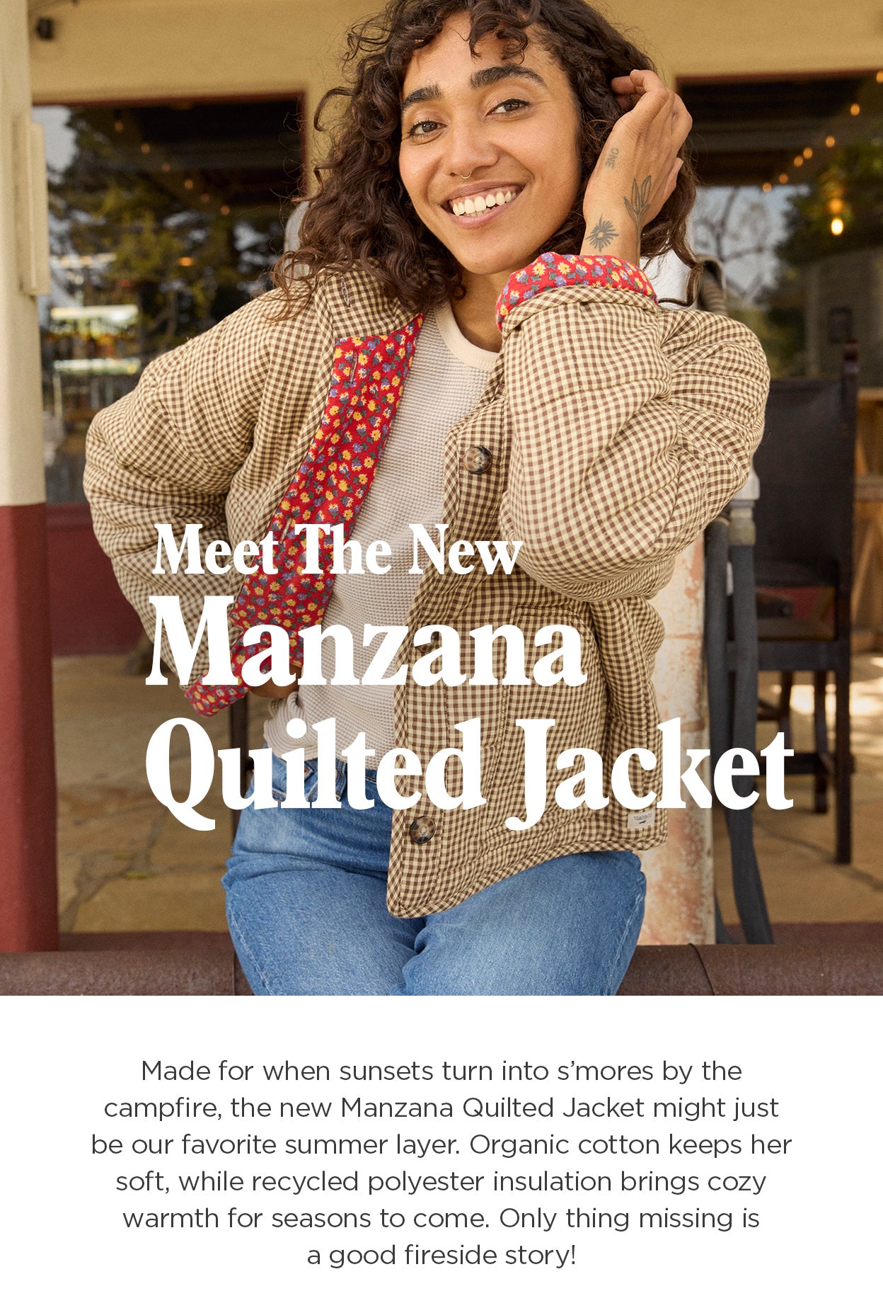 Meet The New
 Manzana Quilted Jacket. Made for when sunsets turn into s'mores by the campfire, the new Manzana Quilted Jacket might just be our summer layer. Organic cotton keeps her soft while recycled polyester insulation brings cozy warmth for seasons to come. Only thing missing is a good fireside story!