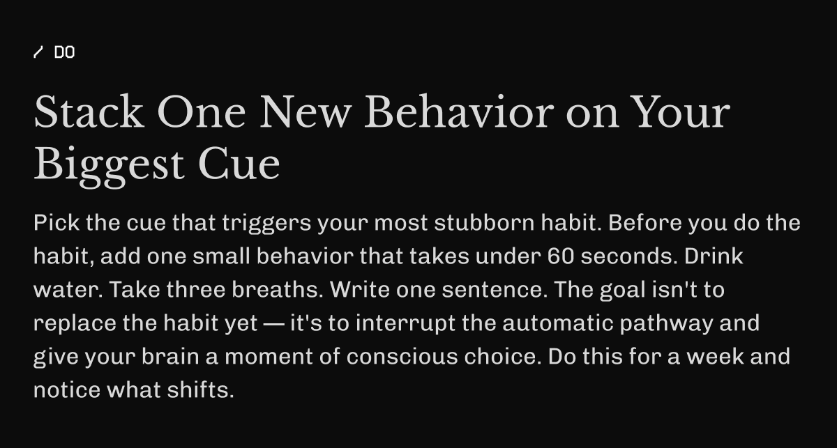 Stack One New Behavior on Your Biggest Cue Pick the cue that triggers your most stubborn habit. Before you do the habit, add one small behavior that takes under 60 seconds. Drink water. Take three breaths. Write one sentence. The goal isn't to replace the habit yet — it's to interrupt the automatic pathway and give your brain a moment of conscious choice. Do this for a week and notice what shifts.