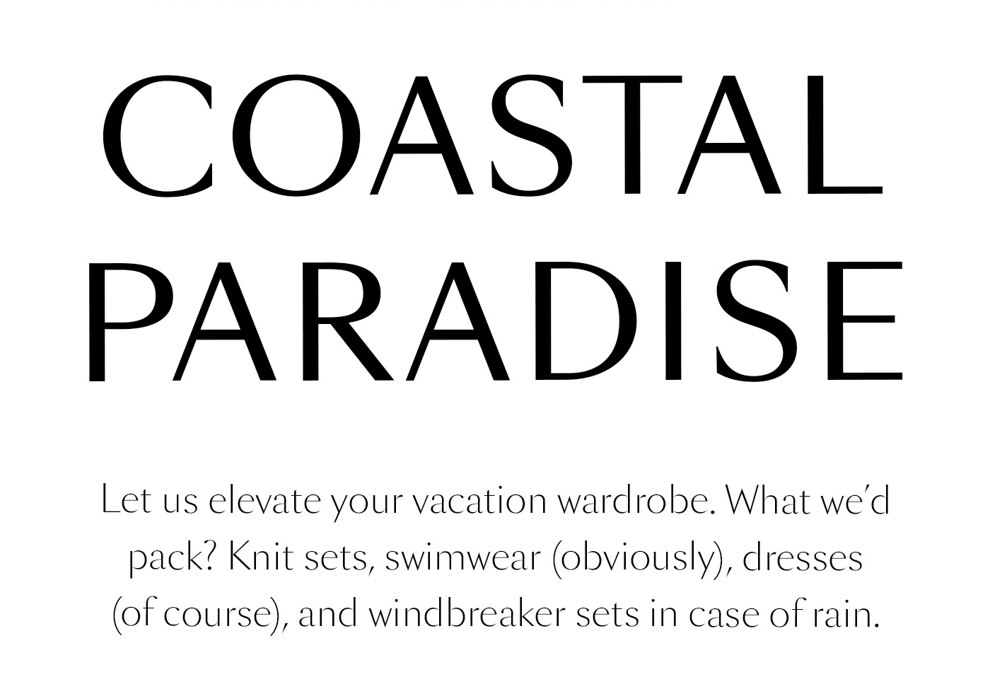 Coastal Paradise  Let us elevate your vacation wardrobe. What we’d pack? Knit sets, swimwear (obviously), dresses (of course), and windbreaker sets in case of rain.