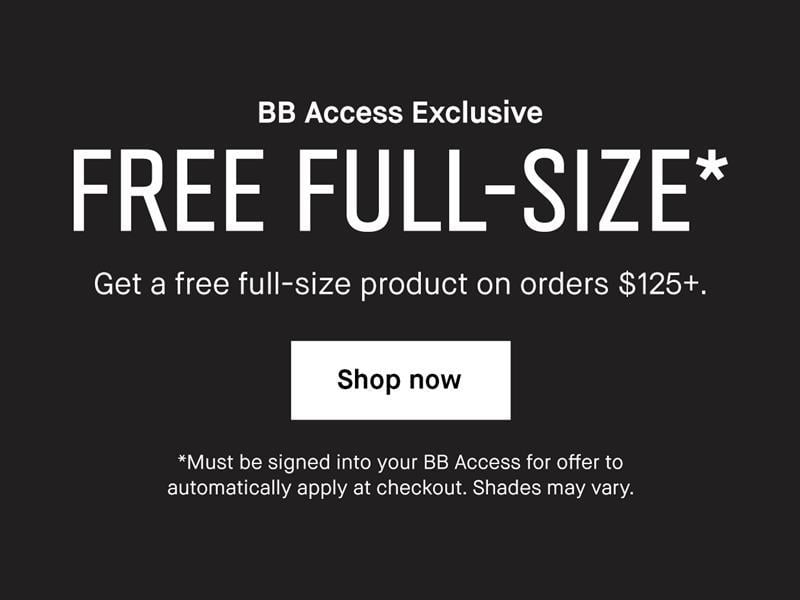BB Access Exclusive. FREE FULL-SIZE*. Get a free full-size product on orders $125+. Shop now. *Must be signed into your BB Access for offer to automatically apply at checkout. Shades may vary.