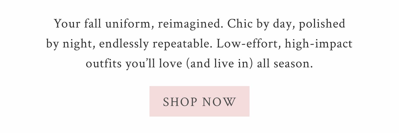 Your fall uniform, reimagined. Chic by day, polished by night, endlessly repeatable. Low-effort, high-impact outfits you’ll love (and live in) all season. <SHOP NOW>