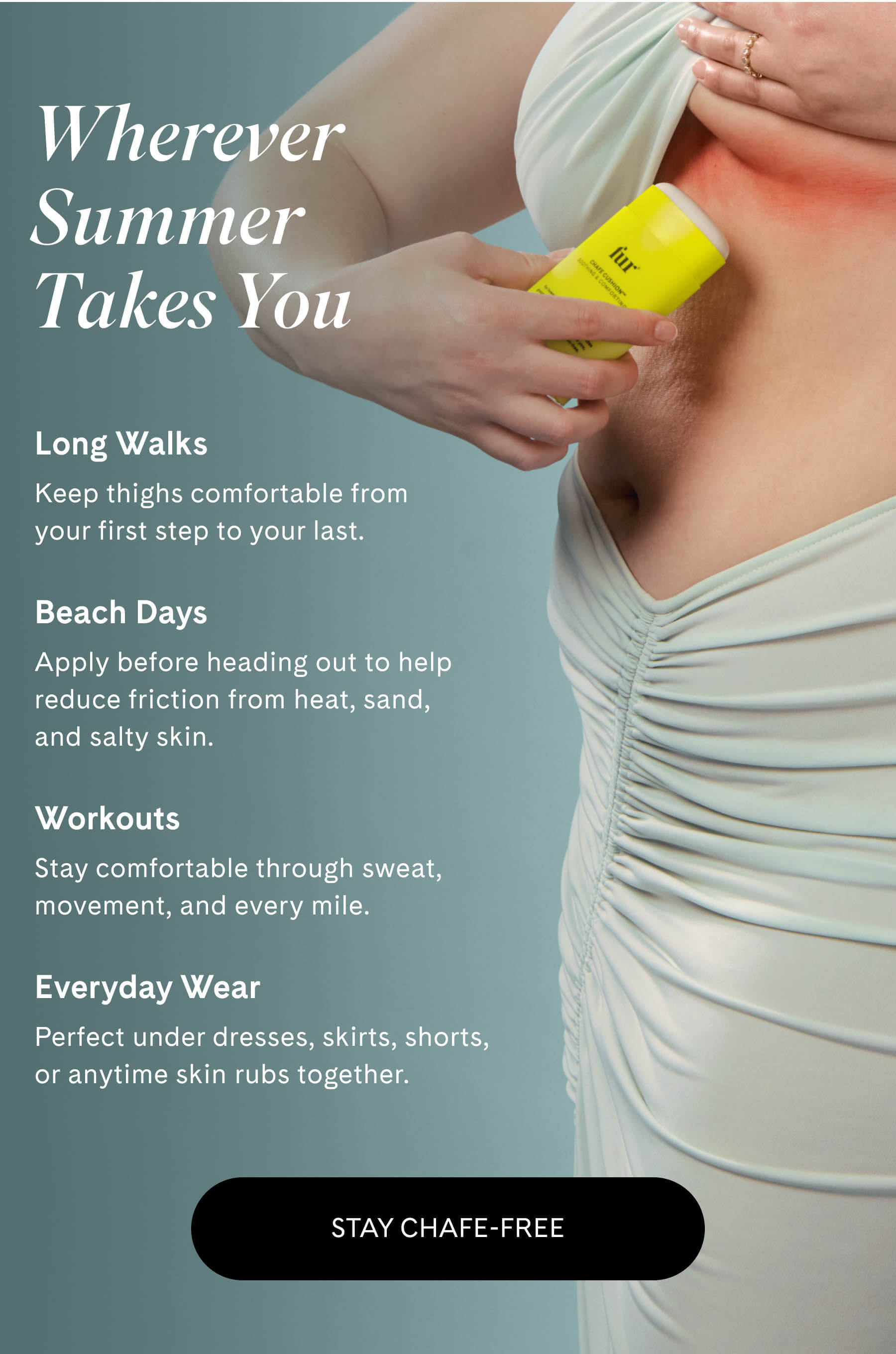 Wherever Summer Takes You  Long Walks Keep thighs comfortable from your first step to your last.  Beach Days Apply before heading out to help reduce friction from heat, sand, and salty skin.  Workouts Stay comfortable through sweat, movement, and every mile.  Everyday Wear Perfect under dresses, skirts, shorts, or anytime skin rubs together. STAY CHAFE-FREE