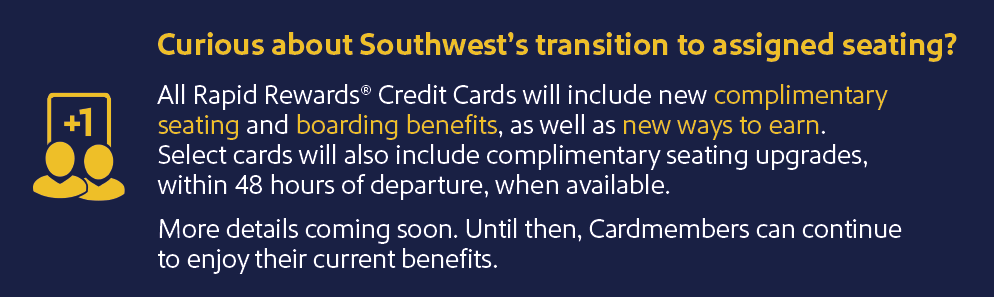 Curious about Southwest's transition to assigned seating? All Rapid Rewards Credit Cards will include new complimentary seating and boarding benefits, as well as new way to earn. Select cards will also include complimentary seating upgrades, within 48 hours of departure, when available. More details coming soon. Until then, Cardmembers can continue to enjoy their current benefits.