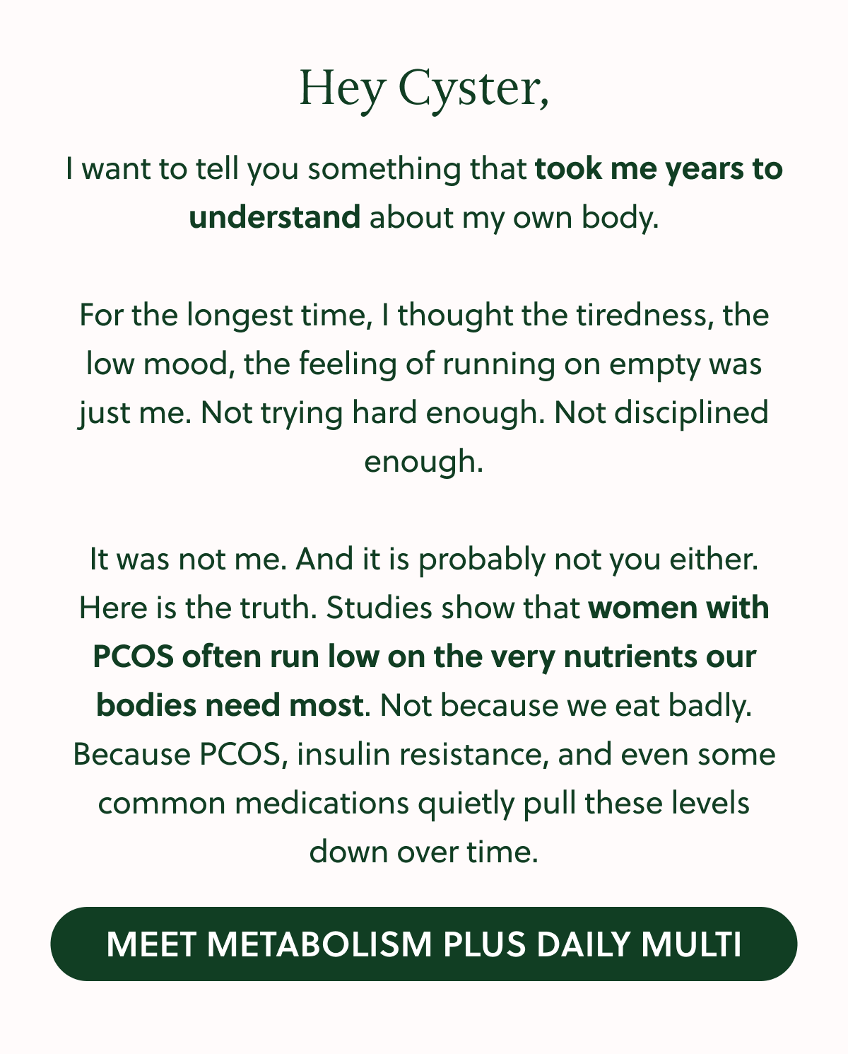 Hey Cyster, I want to tell you something that took me years to understand about my own body. For the longest time, I thought the tiredness, the low mood, the feeling of running on empty was just me. Not trying hard enough. Not disciplined enough. It was not me. And it is probably not you either. Here is the truth. Studies show that women with PCOS often run low on the very nutrients our bodies need most. Not because we eat badly. Because PCOS, insulin resistance, and even some common medications quietly pull these levels down over time. MEET METABOLISM PLUS DAILY MULTI