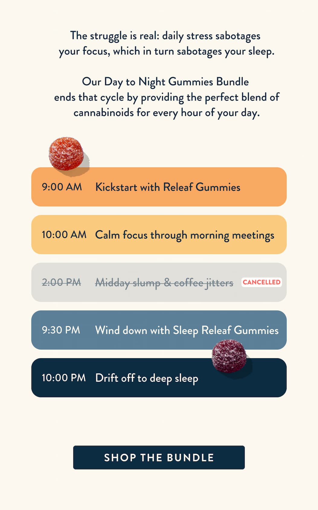 The struggle is real: daily stress sabotages your focus, which in turn sabotages your sleep. Our Day to Night Gummies Bundle is engineered to end that cycle, providing the perfect blend of cannabinoids and botanicals for every hour of your day. 9 AM: Take a Day Gummy; 10 AM: Focus through your morning meetings; 2 PM: Midday slump & coffee jitters; 9:30 PM: Take a Night Gummy; 10 PM: Drift off to deep sleep. Click to buy the bundle.