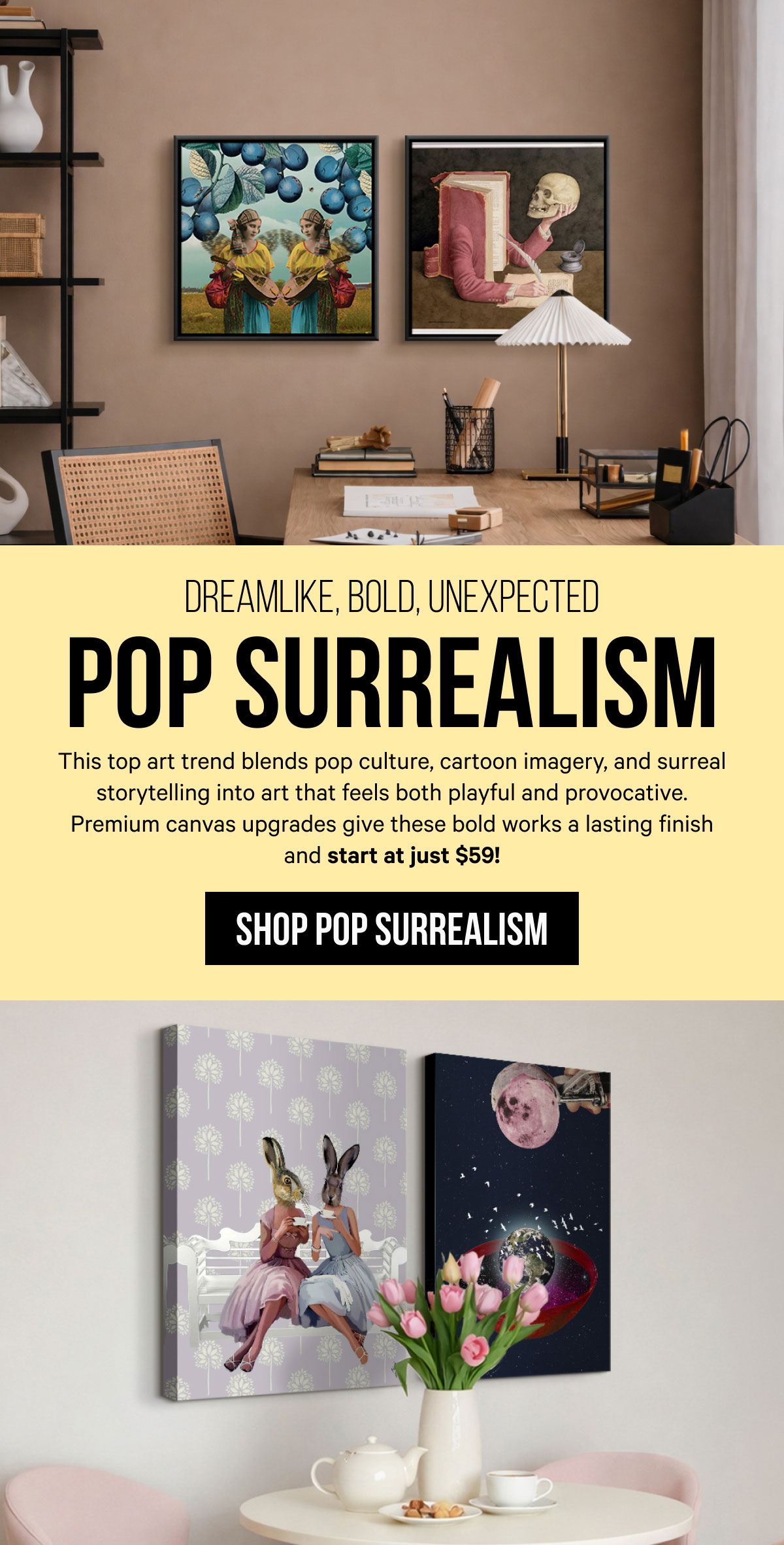 Dreamlike, Bold, Unexpected - Pop Surrealism: This top art trend blends pop culture, cartoon imagery, and surreal storytelling into art that feels both playful and provocative. Premium canvas upgrades give these bold works a lasting finish and start at just $59!