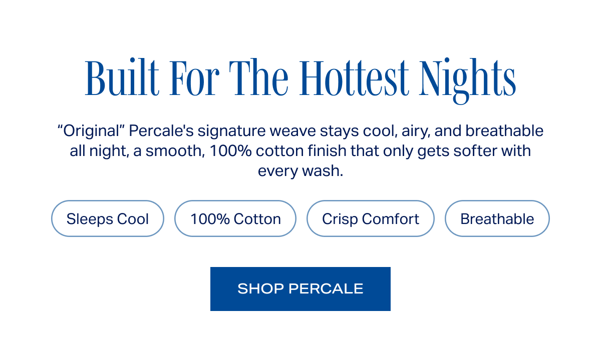 Built For The Hottest Nights. “Original” Percale's signature weave stays cool, airy, and breathable all night, a smooth, 100% cotton finish that only gets softer with every wash.  Sleeps Cool · 100% Cotton · Crisp Comfort · Breathable. SHOP PERCALE