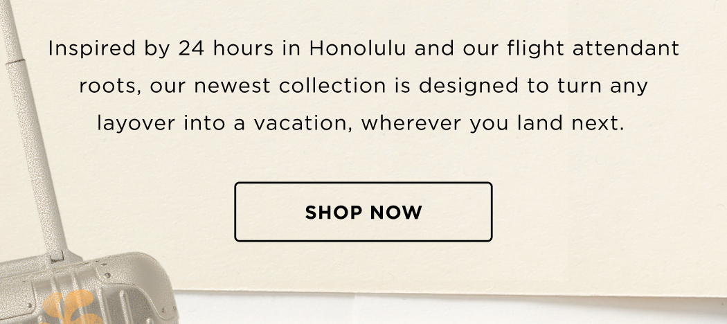 Inspired by 24 hours in Honolulu and our flight attendant roots, our newest collection is designed to turn any layover into a vacation, wherever you land next.&nbsp; SHOP NOW