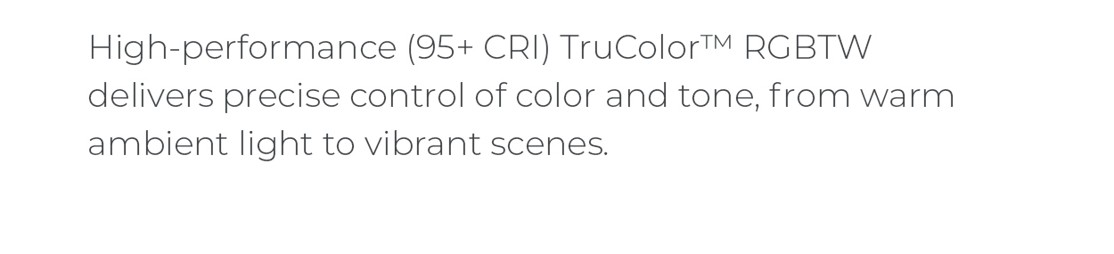 High-performance (95+ CRI) TruColor™ RGBTW delivers precise control of color and tone, from warm ambient light to vibrant scenes.