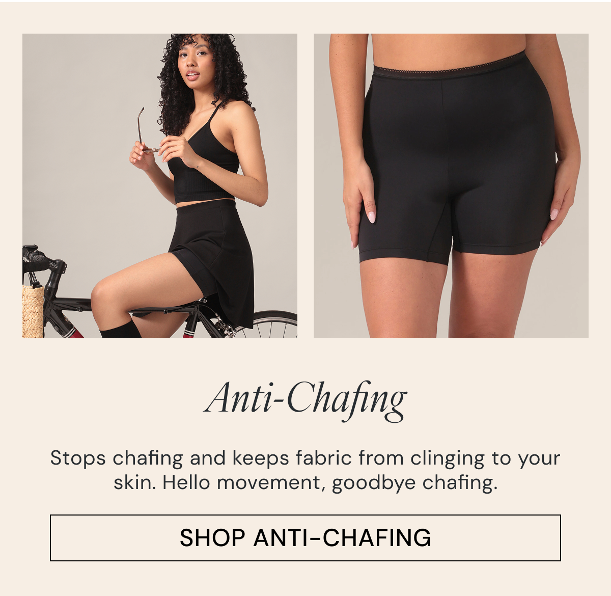 Anti-Chafing Stops chafing and keeps fabric from clinging to your skin. Hello movement, goodbye chafing. SHOP ANTI-CHAFING