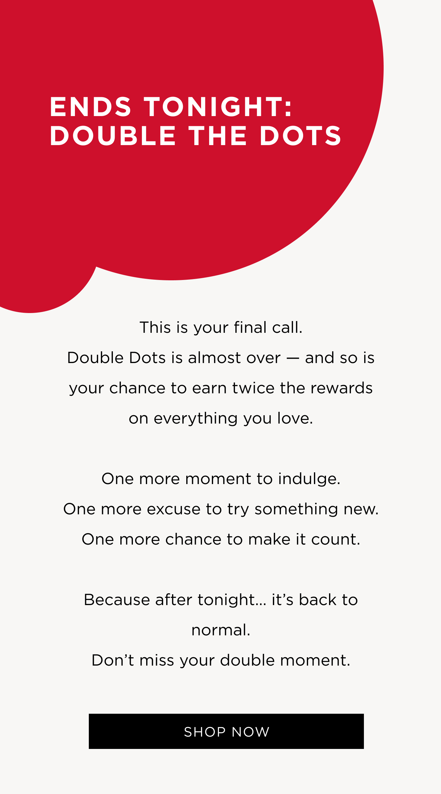 This is your final call. Double Dots is almost over — and so is your chance to earn twice the rewards on everything you love. One more moment to indulge. One more excuse to try something new. One more chance to make it count. Because after tonight… it’s back to normal. Don’t miss your double moment.