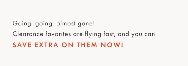 Going, Going, almost gone! Clearance favorites are flying fast, and you can save extra on them now! 