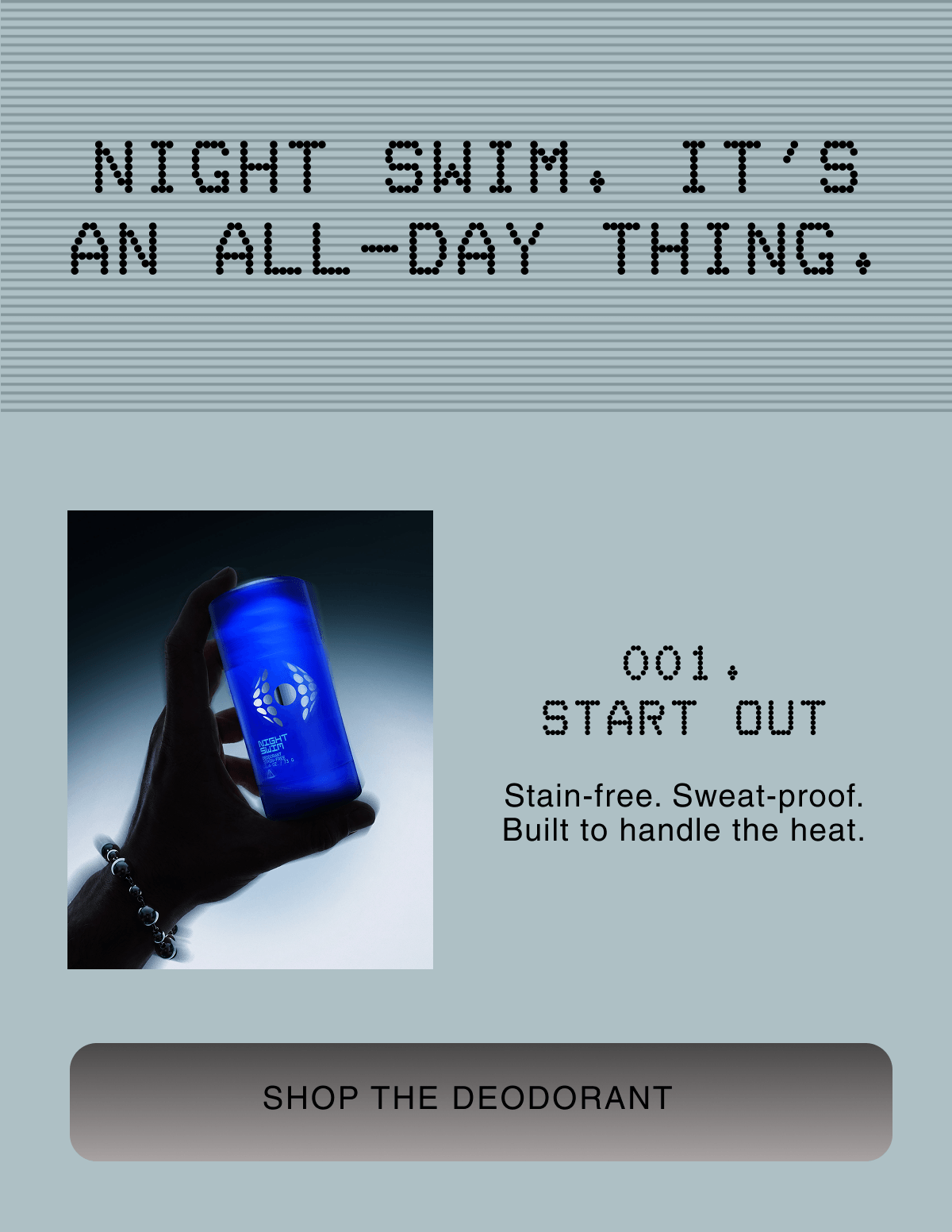 NIGHT SWIM. IT'S AN ALL-DAY THING. | 001. START OUT | Stain-free. Sweat-proof. Built to handle the heat. |  SHOP THE DEODORANT