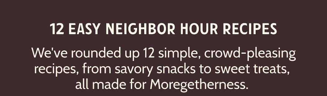 12 Easy Neighbor Hour Recipes. Need more? We've rounded up 12 simple, crowd-pleasing recipes, from savory snacks to sweet treats, all made for Moregetherness. 