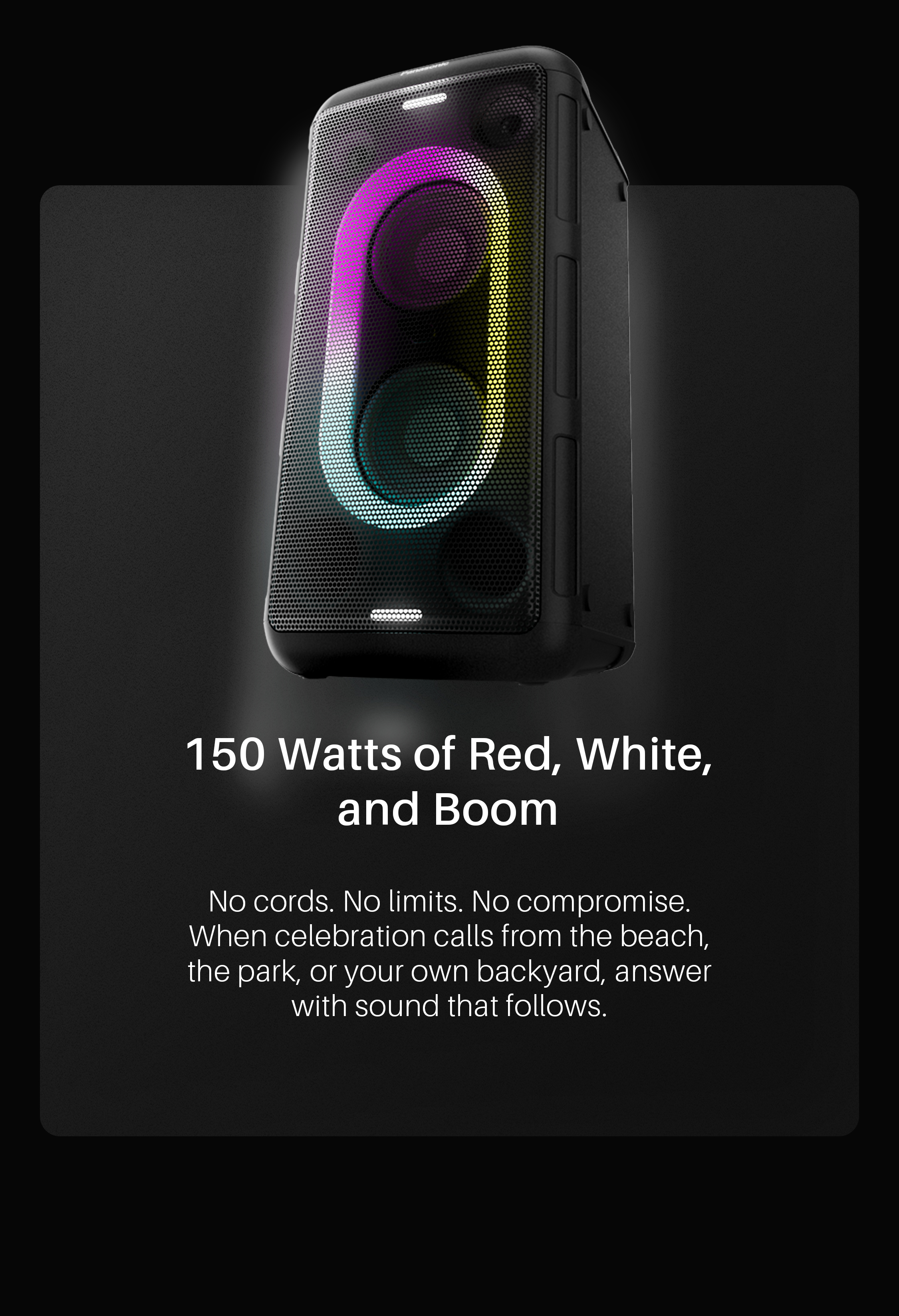 150 Watts of Red, White, and Boom. No cords. No limits. No compromise. When celebration calls from the beach, the park, or your own backyard, answer with sound that follows. Shop BMAX10!