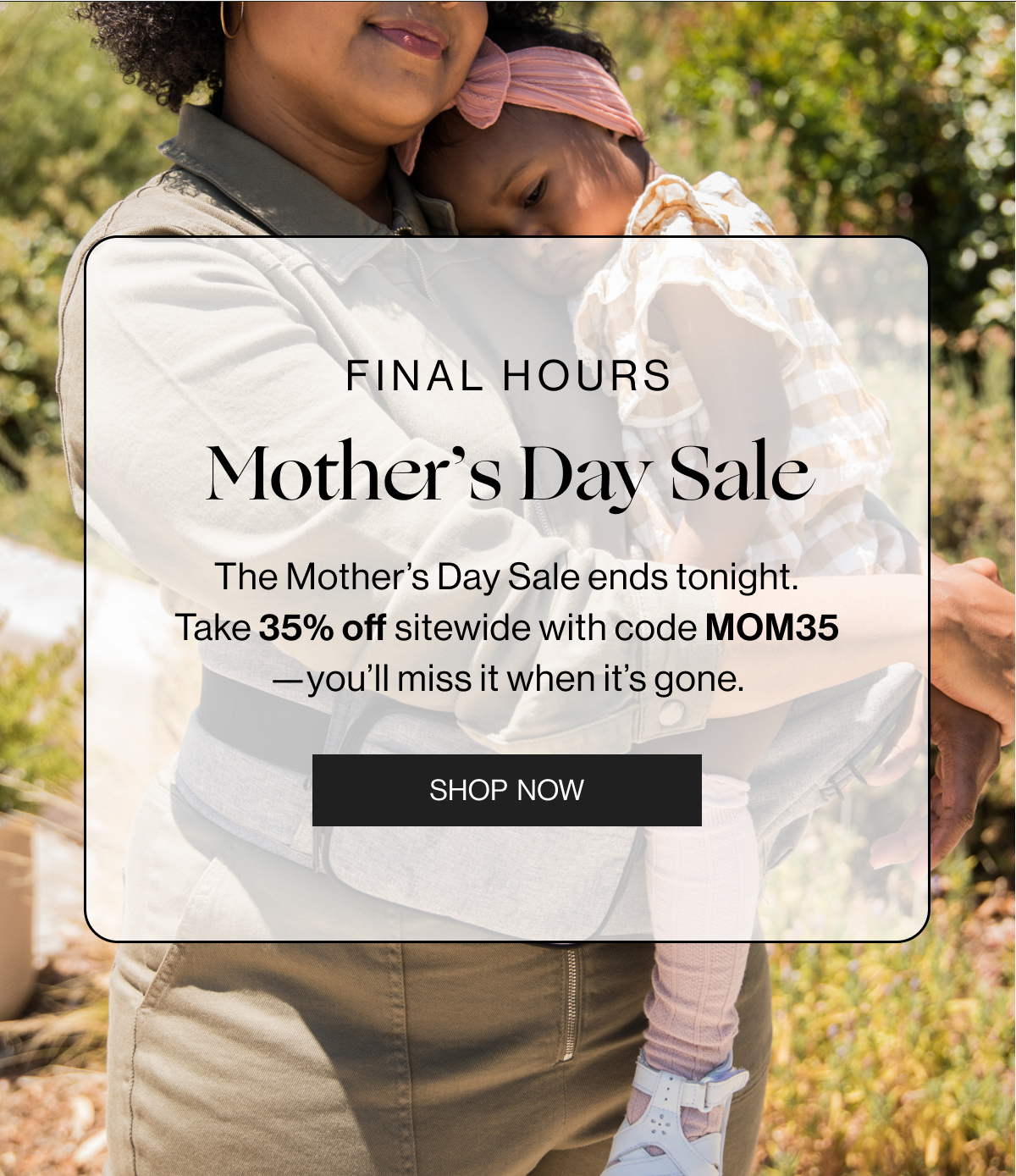 Final Hours - Mothers Day Sale - The Mother's Day Sale ends tonight. Take 35% off sitewide with code MOM35-you'll miss it when it's gone. - Shop now