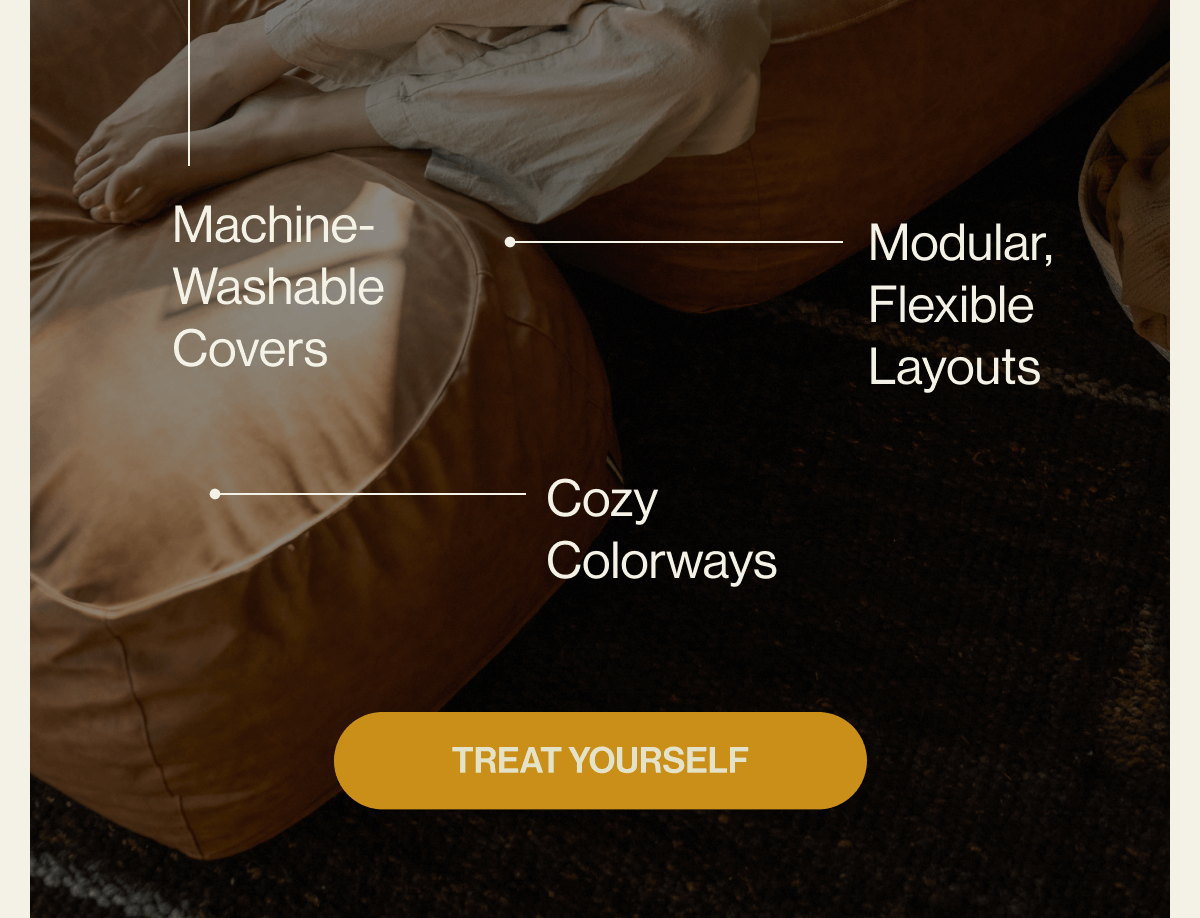Why Comfort is the Ultimate Gift Sink-in, Stay-in Comfort Built for Everyday Life Machine-Washable Covers Modular, Flexible Layouts Cozy Colorways TREAT YOURSELF
