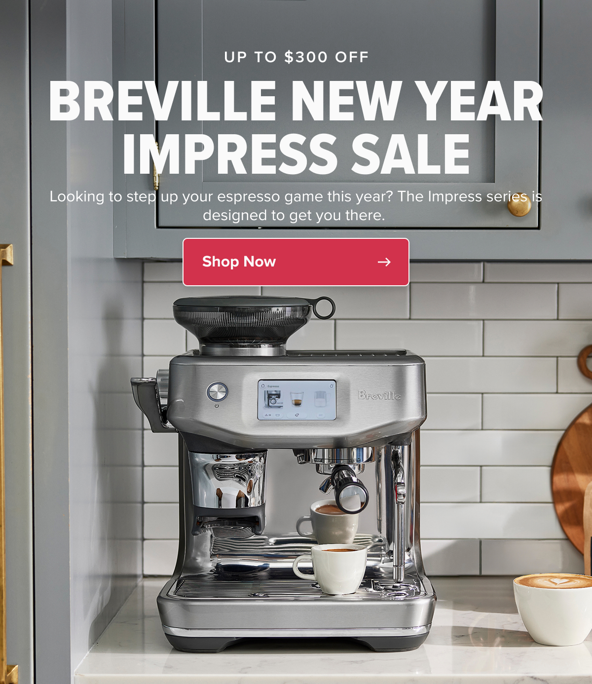 UP TO $300 OFF BREVILLE NEW YEAR IMPRESS SALE Looking to step up your espresso game this year? The Impress series is designed to get you there.  CTA: Shop Now