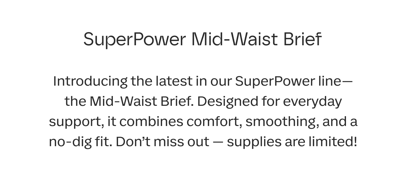 SuperPower Mid-Waist Brief | Introducing the latest in our SuperPower line— the Mid-Waist Brief. Designed for everyday support, it combines comfort, smoothing, and a no-dig fit. Don’t miss out — supplies are limited!