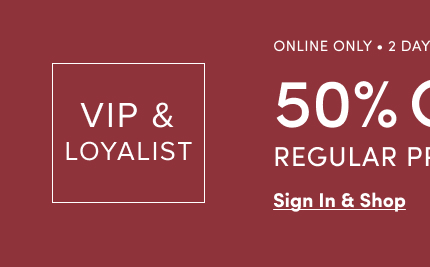 VIP & Loyalist | Online Only | 2 Days Only! | 50% Off Regular Price* | Sign In & Shop >