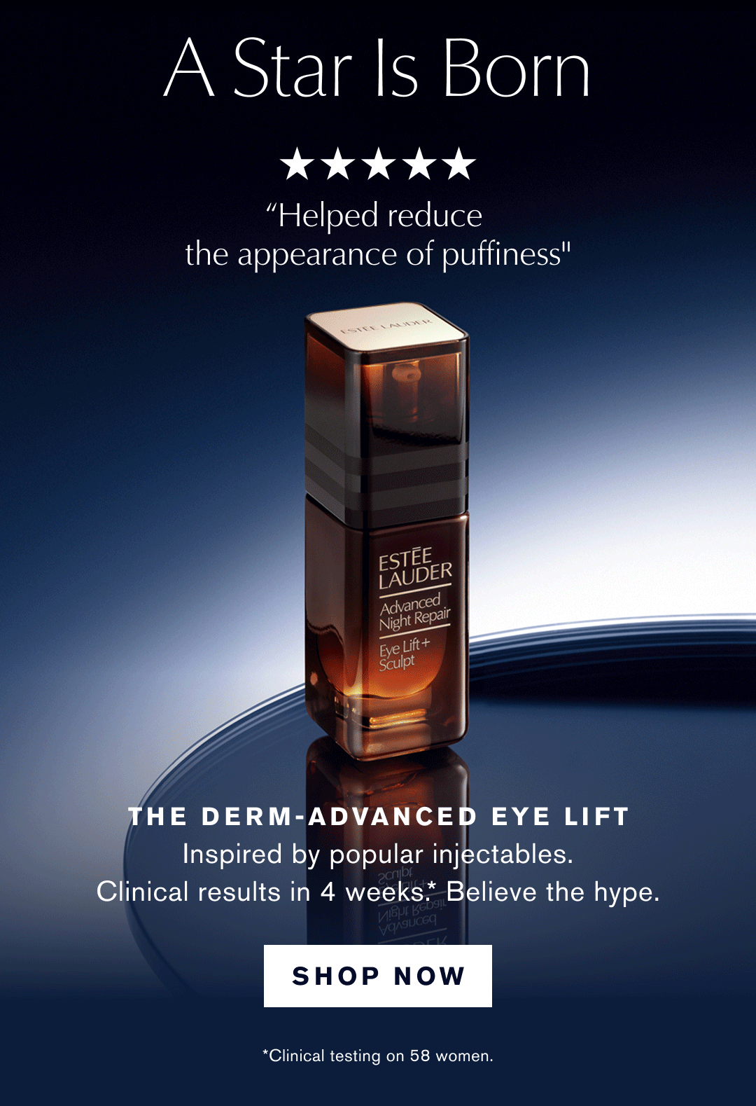 A Star Is Born | "Feels like a luxury treatment for the eye area" | "Helped reduce the appearance of puffiness" | "My fine lines look softer and my skin feels smoother" | THE DERM-ADVANCED EYE LIFT Inspired by popular injectables. | Clinical results in 4 weeks.* |  Believe the hype. | SHOP NOW | *Clinical testing on 58 women.