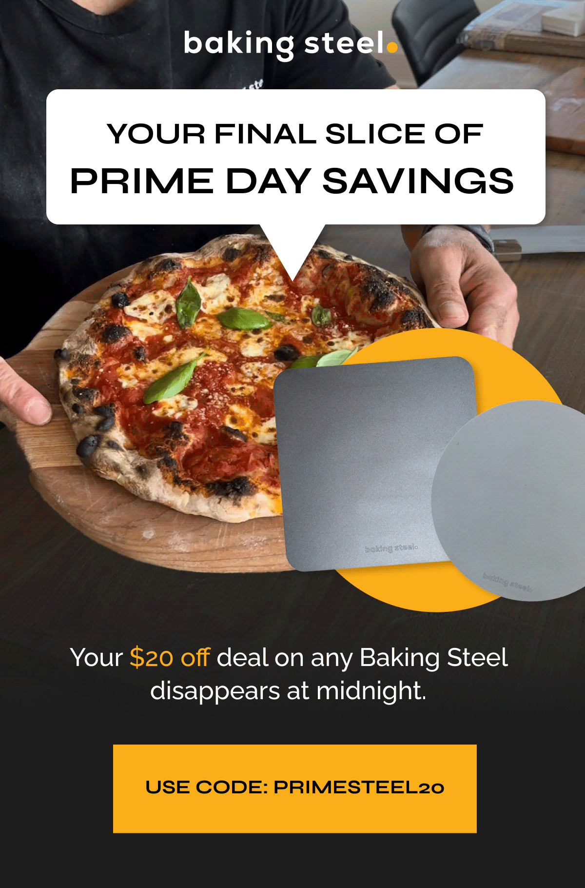 Your Final Slice of Prime Day Savings | $20 OFF ALL STEELS | Your $20 off deal on any Baking Steel disappears at midnight. | USE CODE PRIMESTEEL20