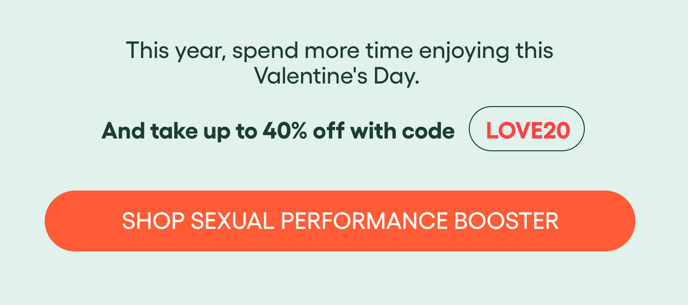 This year, spend more time enjoying this Valentine’s Day.  And take up to 40% off with code LOVE20  SHOP SEXUAL PERFORMANCE BOOSTER
