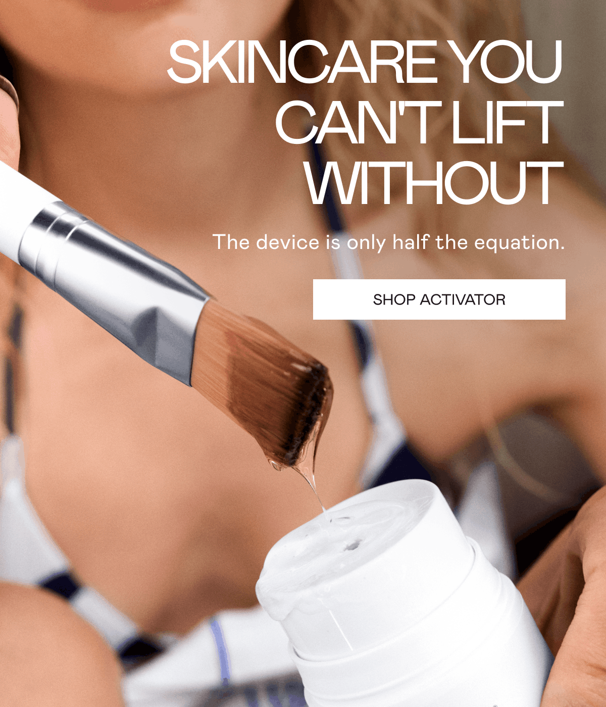 Skincare You Can’t Lift Without! The device is only half the equation. Click here to shop Activator!