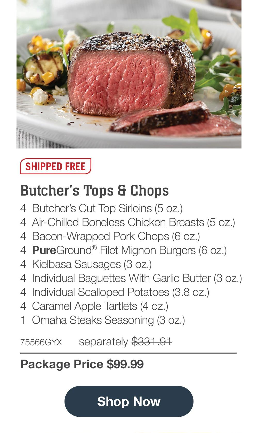 SHIPPED FREE | Butcher's Tops & Chops - 4 Butcher's Cut Top Sirloins (5 oz.) - 4 Air-Chilled Boneless Chicken Breasts (5 oz.) - 4 Bacon-Wrapped Pork Chops (6 oz.) - 4 PureGround® Filet Mignon Burgers (6 oz.) - 4 Kielbasa Sausages (3 oz.) - 4 Individual Baguettes With Garlic Butter (3 oz.) - 4 Individual Scalloped Potatoes (3.8 oz.) - 4 Caramel Apple Tartlets (4 oz.) - 1 Omaha Steaks Seasoning (3 oz.) - 75566GYX separately $331.91 | Package Price $99.99 || Shop Now