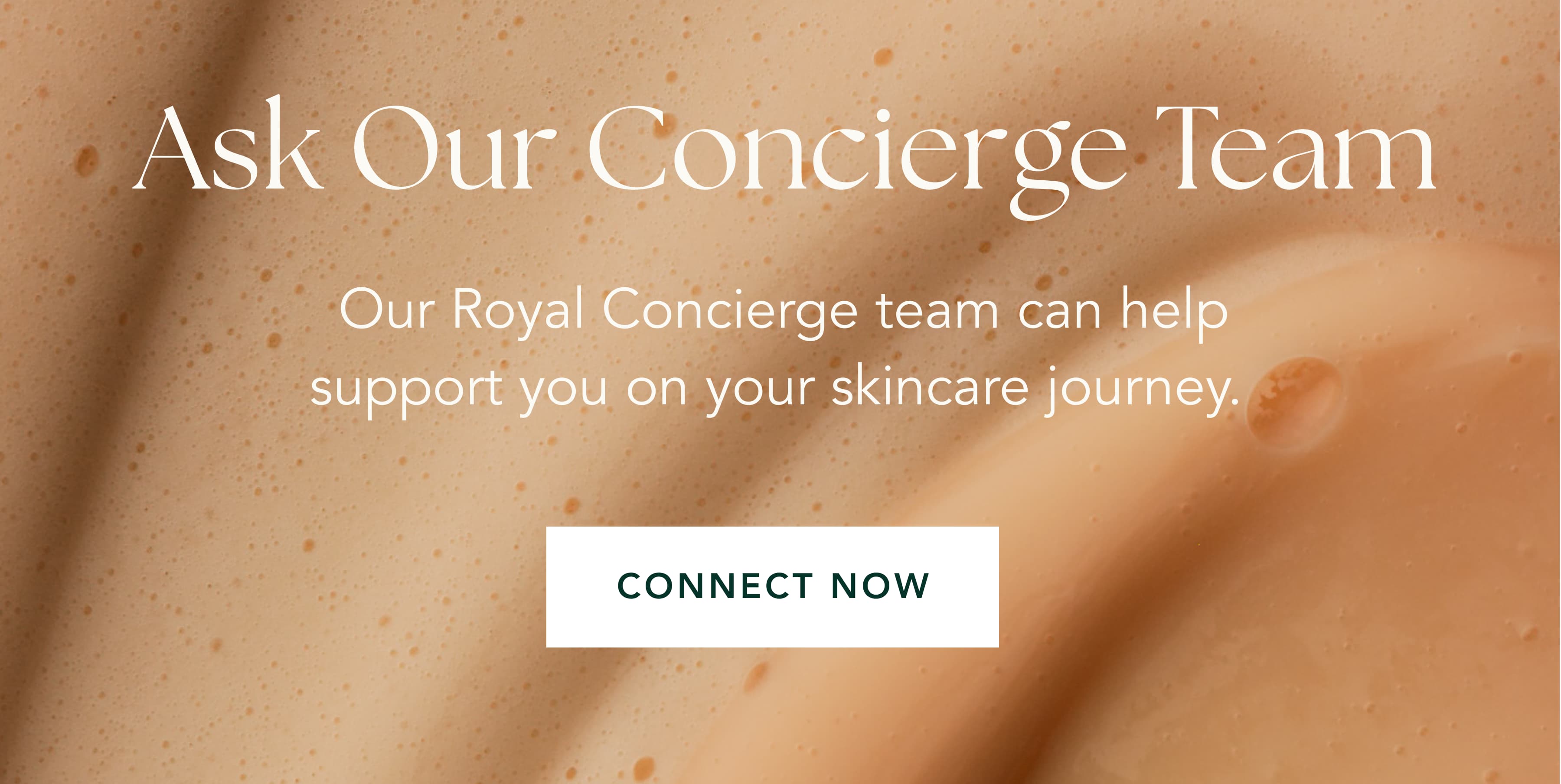 Ask Our Concierge Team | Our Royal Concierge team can help support you on your skincare journey.&nbsp;| CONNECT NOW