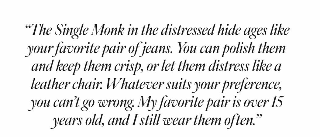 “The Single Monk in the distressed hide ages like your favorite jeans. You can polish it and keep it crisp, or let it distress like a leather chair. Whatever suits your preference, you can’t go wrong. My favorite pair is over 15 years old, and I still wear it often.” - Billy
