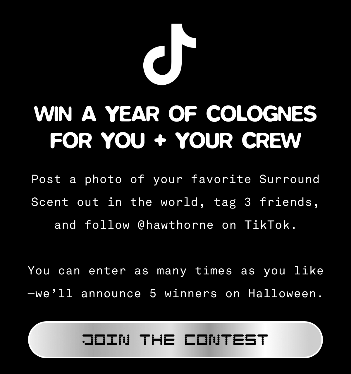 🎉 Win a Year of Colognes for You + Your Crew 🎉  Post a photo of your favorite Surround Scent out in the world, tag 3 friends, and follow @‌hawthorne on TikTok.  You can enter as many times as you like—we’ll announce 5 winners on Halloween.  JOIN THE CONTEST