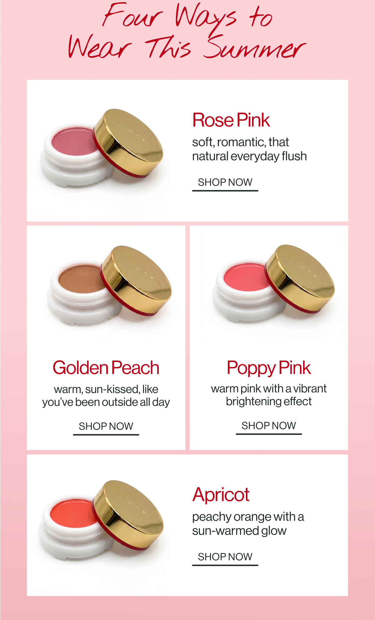 rose pink soft, romantic, that natural everyday flush shop now apricot peachy orange with a sun-warmed glow shop now golden peach warm, sun-kissed, like you’ve been outside all day shop now poppy pink warm pink with a vibrant brightening effect shop now four ways to
wear this summer