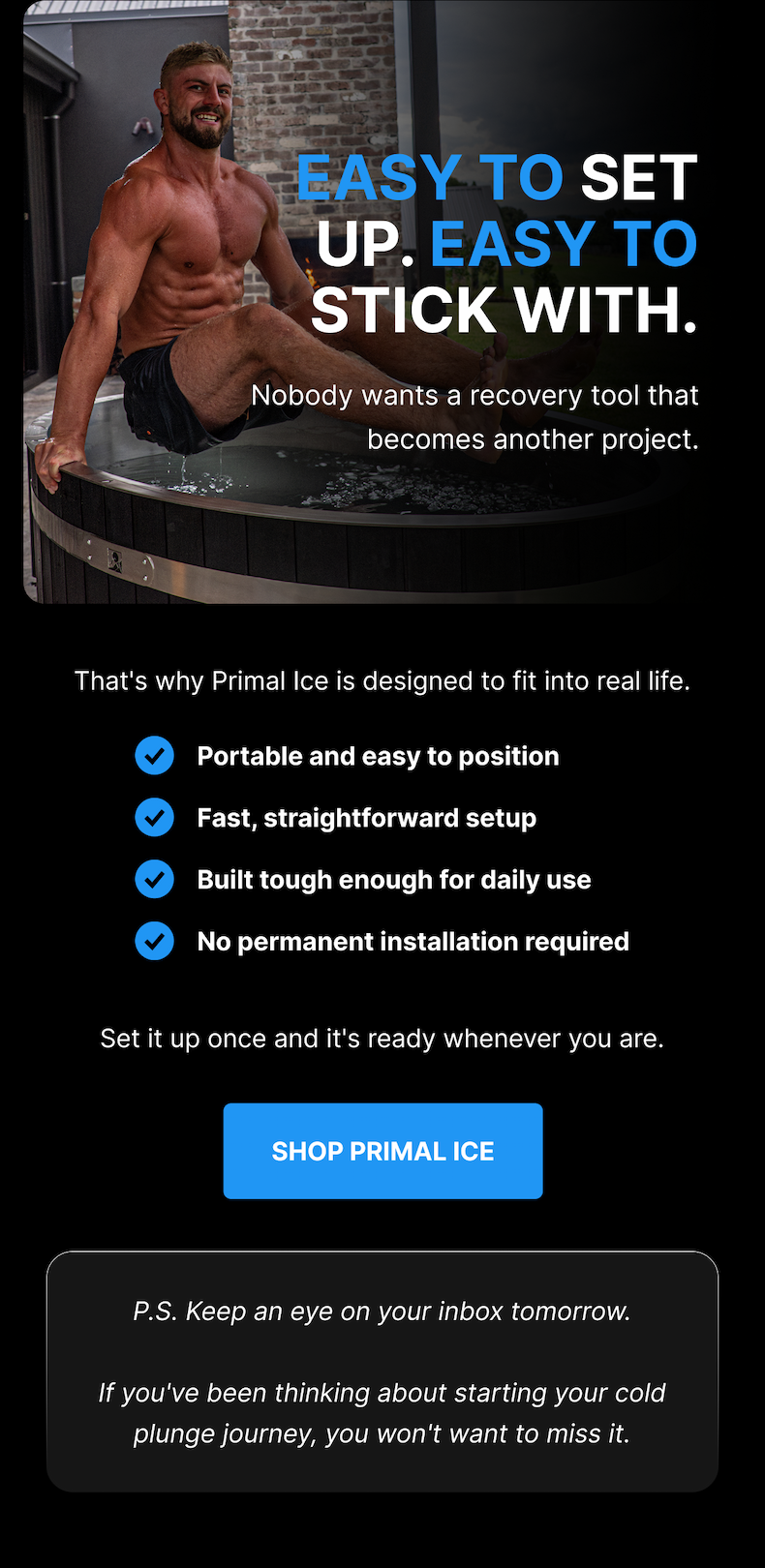 EASY TO SET UP. EASY TO STICK WITH. Nobody wants a recovery tool that becomes another project. That's why Primal Ice is designed to fit into real life. Portable and easy to position Fast, straightforward setup Built tough enough for daily use No permanent installation required Set it up once and it's ready whenever you are. [ SHOP PRIMAL ICE ] P.S. Keep an eye on your inbox tomorrow. If you've been thinking about starting your cold plunge journey, you won't want to miss it.