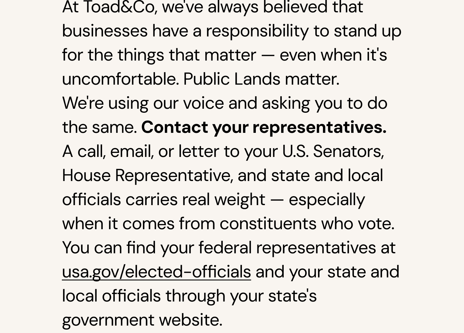 Contact your representatives. A call, email, or letter to your U.S. Senators, House Representative, and state and local officials carries real weight – especially when it comes from constituents who vote. You can find your federal representatives at usa.gov/elected-officials and your state and local officials through your state's government website.