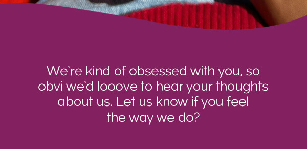We're kind of obsessed with you, so obvi we'd looove to hear your thoughts about us. Let us know if you feel the way we do?