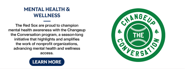 Mental Health & Wellness: The Red Sox are proud to champion mental health awareness with the Changeup the Conversation program, a season-long initiative that highlights and amplifies the work of nonprofit organizations, advancing mental health and wellness access. Learn More.