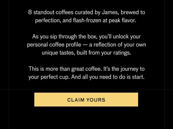 8 standout coffees curated by James, brewed to perfection, and flash-frozen at peak flavor. As you sip through the box, you'll unlock your personal coffee profile—a reflection of your own unique tastes, built from your ratings. This is more than great coffee. It's the journey to your perfect cup. And all you need to do is start. CLAIM YOURS