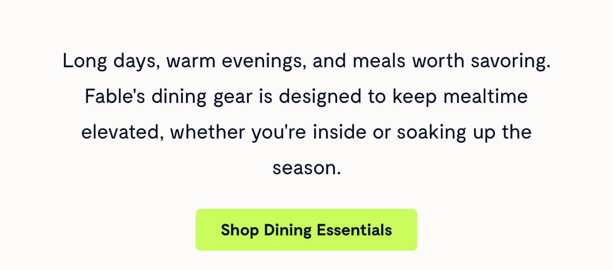 Long days, warm evenings, and meals worth savoring. Fable's dining gear is designed to keep mealtime elevated, whether you're inside or soaking up the season.