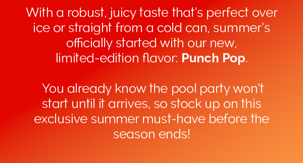 With a robust, juicy taste that's perfect over ice or straight from a cold can, summer's officially started with our new, limited-edition flavor: Punch Pop. You already know the pool party won't start until it arrives, so stock up on this exclusive summer must-have before the season ends! 