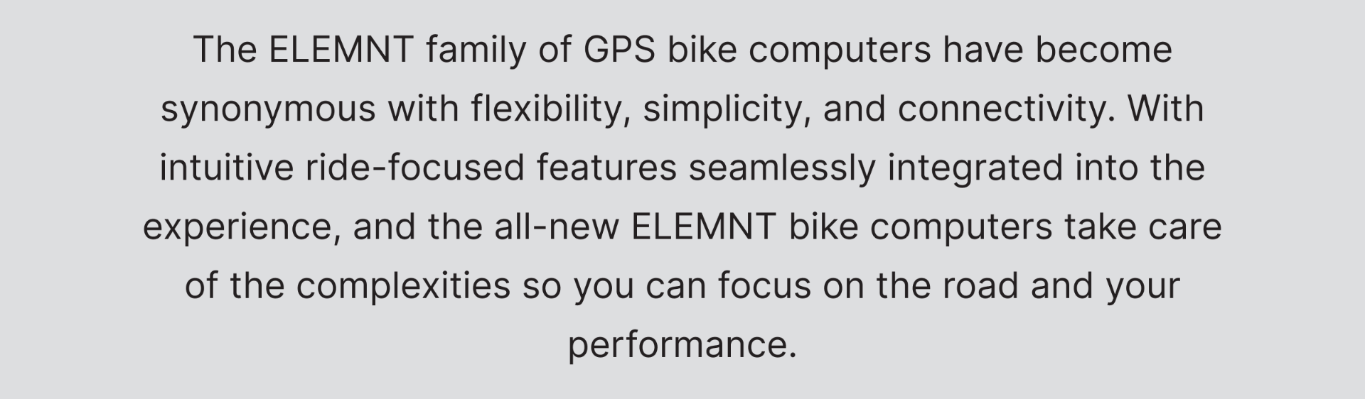 The ELEMNT family of GPS bike computers have become synonymous with flexibility, simplicity, and connectivity. With intuitive ride-focused features seamlessly integrated into the experience, and the all-new ELEMNT bike computers take care of the complexities so you can focus on the road and your performance.