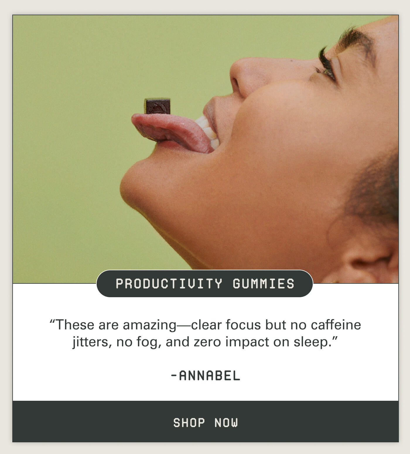 Productivity Gummies "These are amazing-clear focus but no caffeine jitters, no fog, and zero impact on sleep." - Annabel Shop Now
