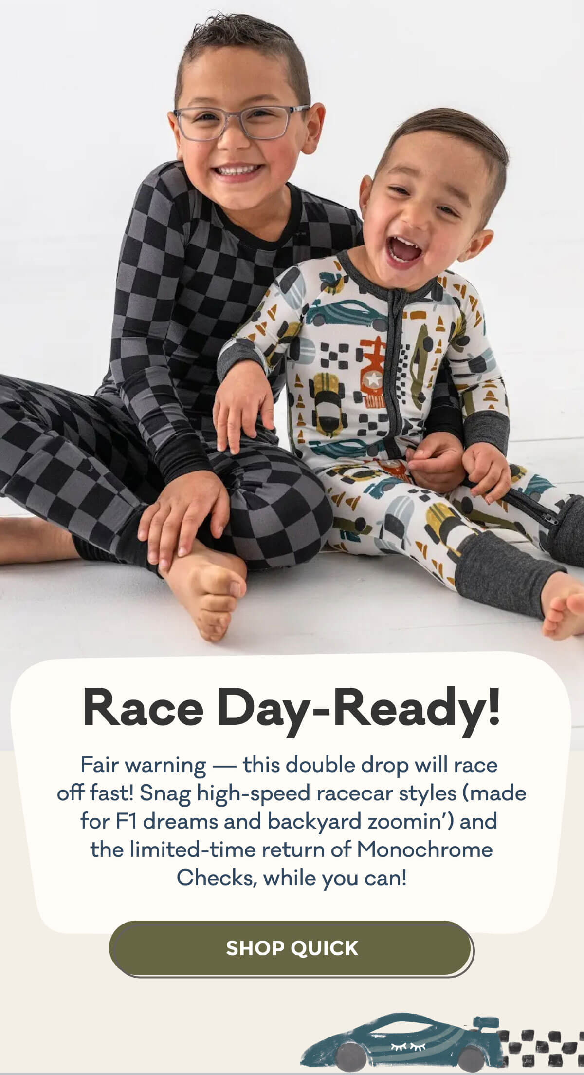 Race Day-Ready! | Fair warning - this double drop will race off fast! Snag high-speed racecar styles (made for F1 dreams and backyard zoomin') and the limited-time return of Monochrome Checks, while you can! | SHOP QUICK