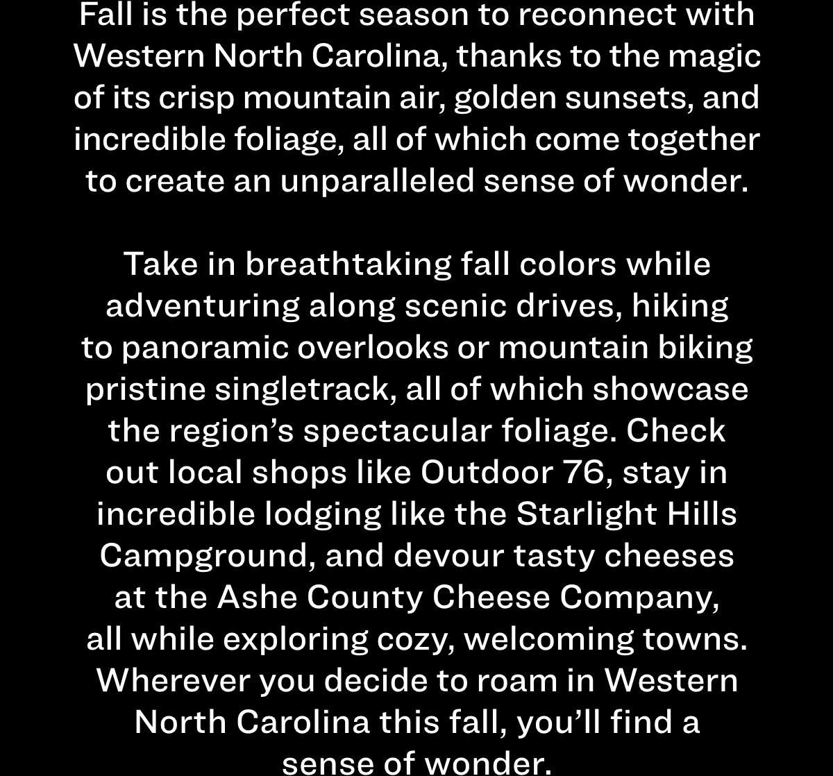 Fall is the perfect season to reconnect with Western North Carolina, thanks to the magic of its crisp mountain air, golden sunsets, and incredible foliage, all of which come together to create an unparalleled sense of wonder.  Take in breathtaking fall colors while adventuring along scenic drives, hiking to panoramic overlooks or mountain biking pristine singletrack, all of which showcase the region's spectacular foliage. Check out local shops like Outdoor 76, stay in incredible lodging like the Starlight Hills Campground, and devour tasty cheeses at the Ashe County Cheese Company, all while exploring cozy, welcoming towns. Wherever you decide to roam in Western North Carolina this fall, you'll find a sense of wonder.